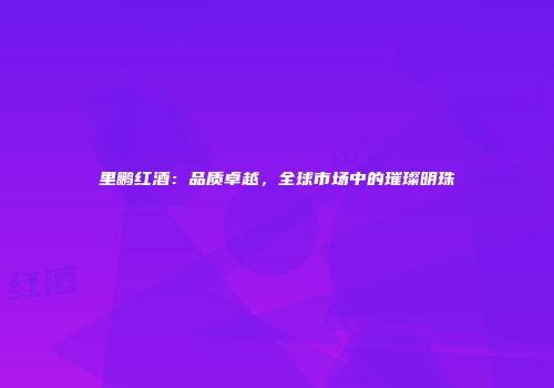 里鹏红酒：品质卓越，全球市场中的璀璨明珠
