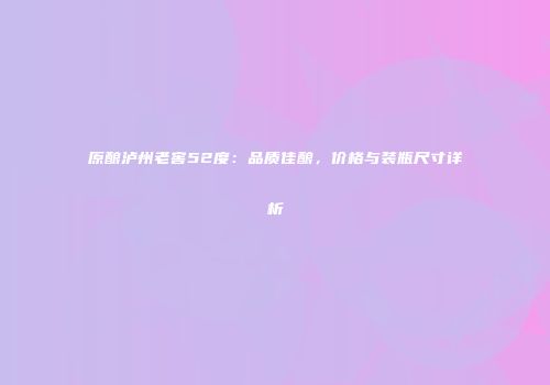 原酿泸州老窖52度：品质佳酿，价格与装瓶尺寸详析