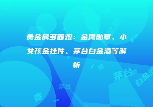 贵金属多面观：金鹰勋章、小女孩金挂件、茅台白金酒等解析