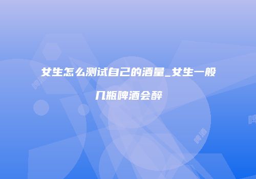 女生怎么测试自己的酒量_女生一般几瓶啤酒会醉
