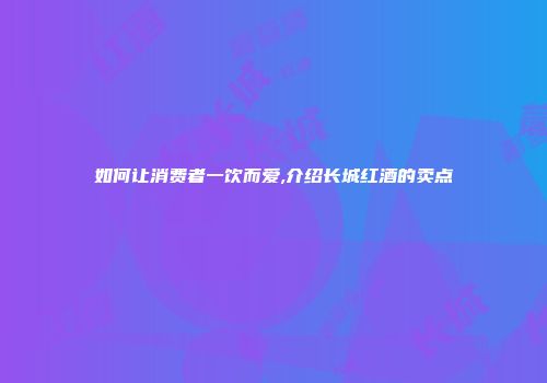 如何让消费者一饮而爱,介绍长城红酒的卖点