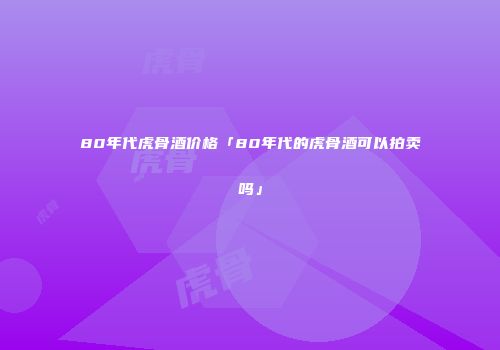 80年代虎骨酒价格「80年代的虎骨酒可以拍卖吗」
