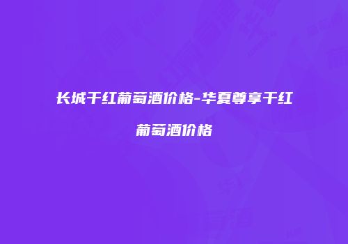 长城干红葡萄酒价格-华夏尊享干红葡萄酒价格