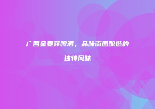 广西金麦芽啤酒，品味南国酿造的独特风味