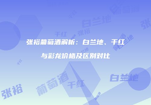 张裕葡萄酒解析：白兰地、干红与彩龙价格及区别对比