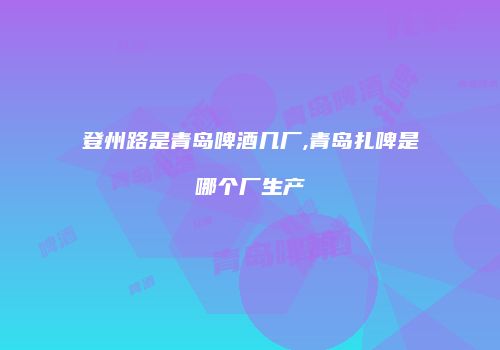 登州路是青岛啤酒几厂,青岛扎啤是哪个厂生产