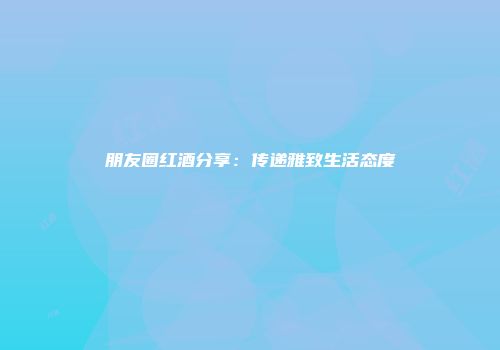 朋友圈红酒分享：传递雅致生活态度