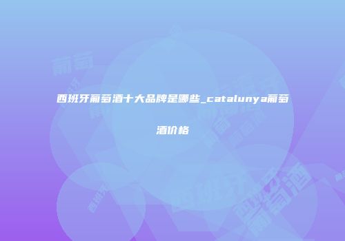 西班牙葡萄酒十大品牌是哪些_catalunya葡萄酒价格