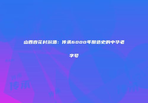 山西杏花村汾酒：传承6000年酿造史的中华老字号