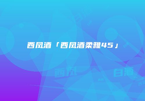 西凤酒「西凤酒柔雅45」