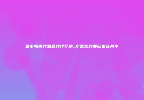 哈市畅销啤酒品牌排行榜_你喜欢的那款也在其中