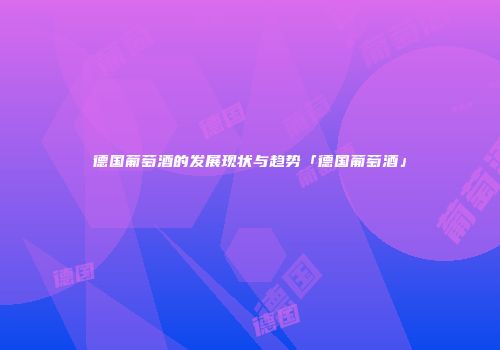 德国葡萄酒的发展现状与趋势「德国葡萄酒」