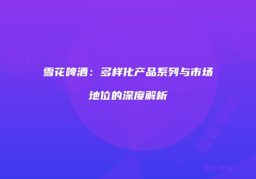 雪花啤酒：多样化产品系列与市场地位的深度解析
