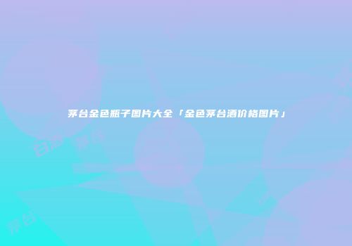 茅台金色瓶子图片大全「金色茅台酒价格图片」