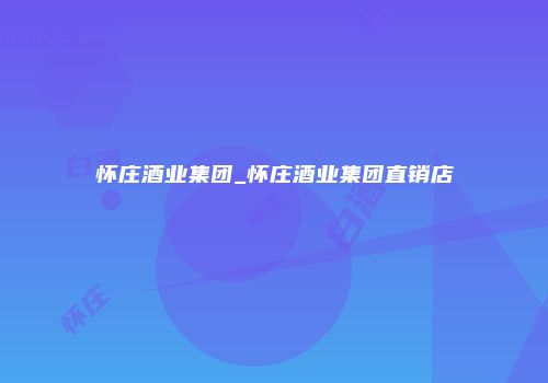 怀庄酒业集团_怀庄酒业集团直销店