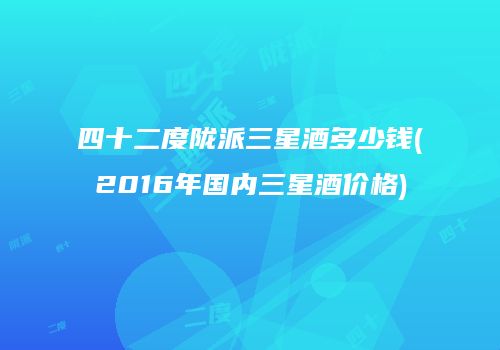 四十二度陇派三星酒多少钱(2016年国内三星酒价格)