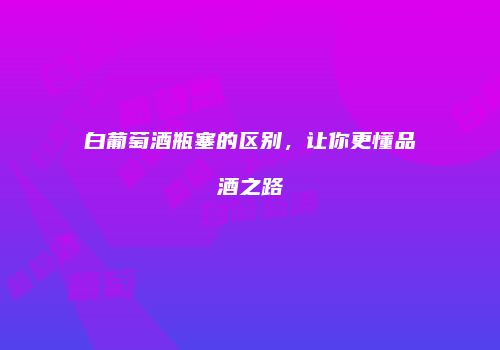 白葡萄酒瓶塞的区别，让你更懂品酒之路