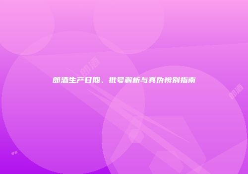 郎酒生产日期、批号解析与真伪辨别指南