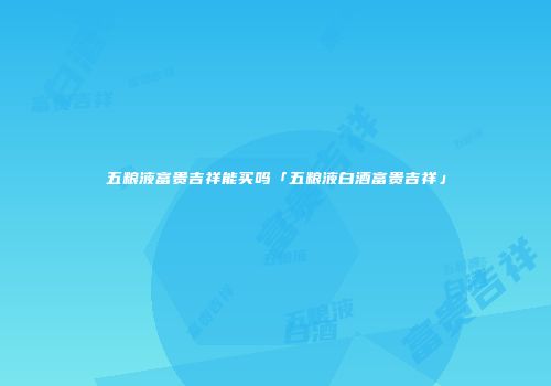 五粮液富贵吉祥能买吗「五粮液白酒富贵吉祥」