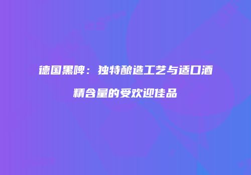 德国黑啤：独特酿造工艺与适口酒精含量的受欢迎佳品