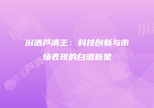 汾酒芦清王：科技创新与市场表现的白酒新星