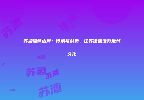 苏酒锦绣山河：传承与创新，江苏佳酿诠释地域文化