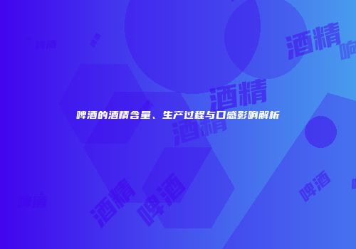 啤酒的酒精含量、生产过程与口感影响解析