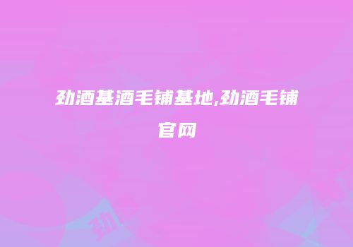 劲酒基酒毛铺基地,劲酒毛铺官网