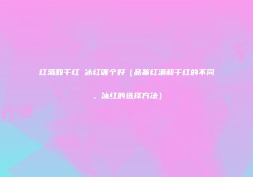 红酒和干红 冰红哪个好（品鉴红酒和干红的不同，冰红的选择方法）