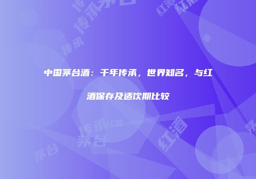 中国茅台酒：千年传承，世界知名，与红酒保存及适饮期比较