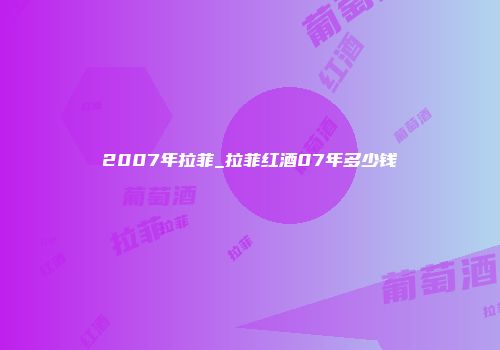 2007年拉菲_拉菲红酒07年多少钱