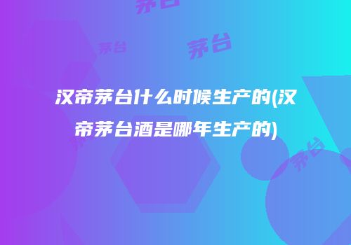 汉帝茅台什么时候生产的(汉帝茅台酒是哪年生产的)