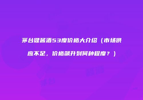茅台健酱酒53度价格大介绍（市场供应不足，价格飙升到何种程度？）