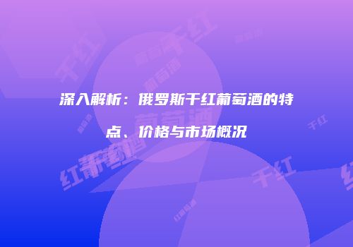 深入解析：俄罗斯干红葡萄酒的特点、价格与市场概况