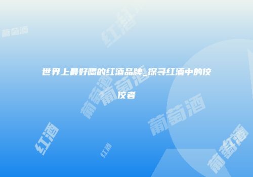 世界上最好喝的红酒品牌_探寻红酒中的佼佼者
