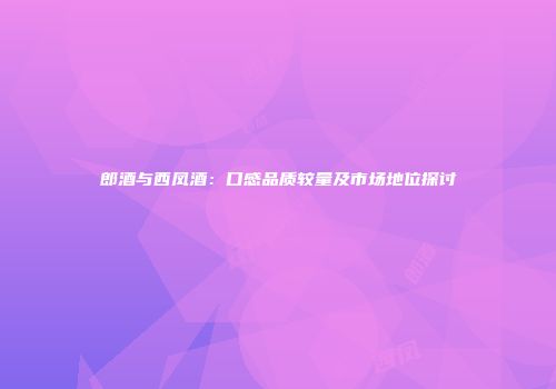 郎酒与西凤酒：口感品质较量及市场地位探讨