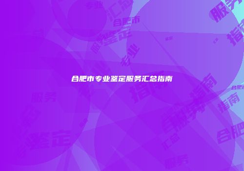 合肥市专业鉴定服务汇总指南