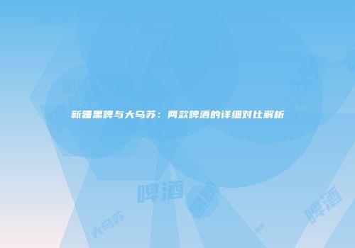 新疆黑啤与大乌苏：两款啤酒的详细对比解析
