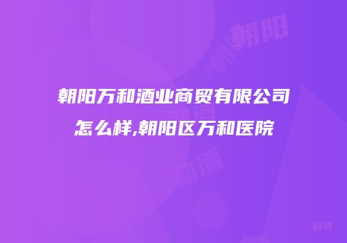 朝阳万和酒业商贸有限公司怎么样,朝阳区万和医院