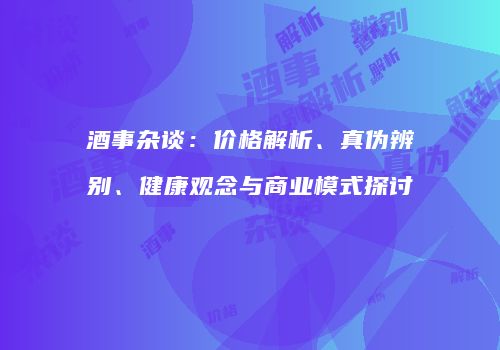 酒事杂谈：价格解析、真伪辨别、健康观念与商业模式探讨