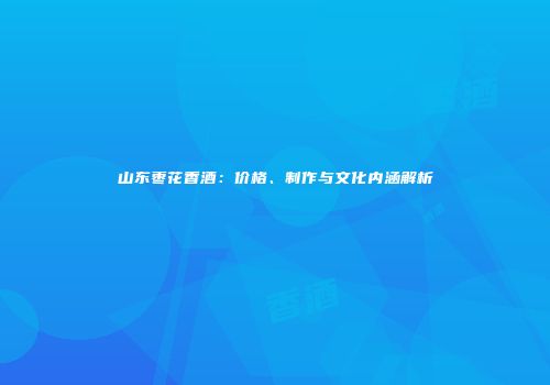 山东枣花香酒：价格、制作与文化内涵解析