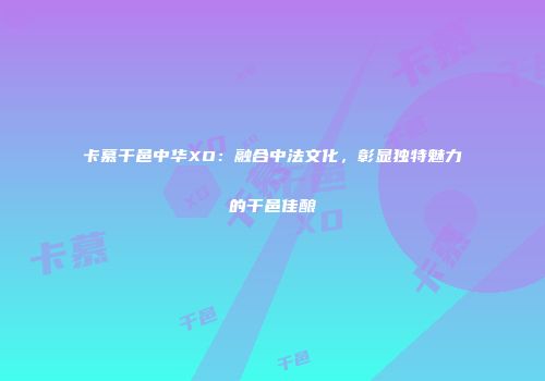 卡慕干邑中华XO：融合中法文化，彰显独特魅力的干邑佳酿