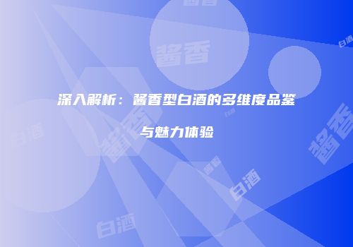 深入解析：酱香型白酒的多维度品鉴与魅力体验