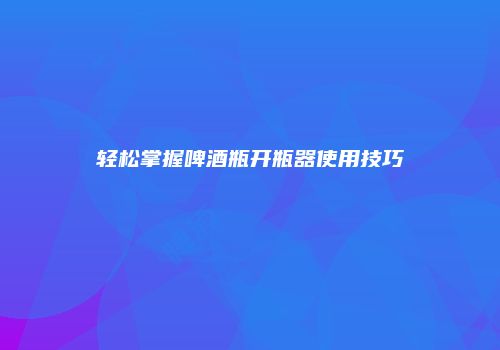 轻松掌握啤酒瓶开瓶器使用技巧