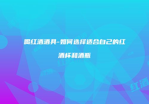 喝红酒酒具-如何选择适合自己的红酒杯和酒瓶