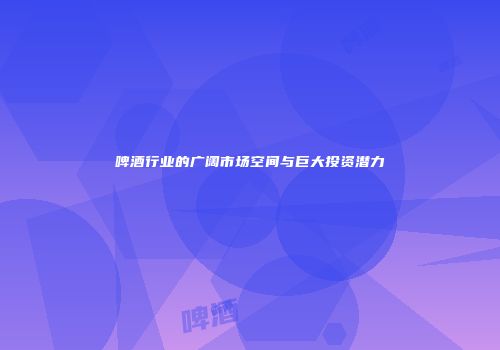 啤酒行业的广阔市场空间与巨大投资潜力