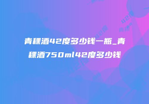 青稞酒42度多少钱一瓶_青稞酒750ml42度多少钱