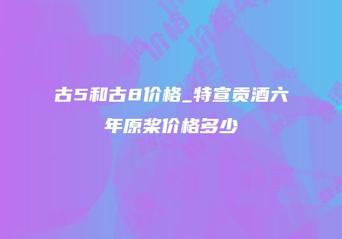 古5和古8价格_特宣贡酒六年原桨价格多少