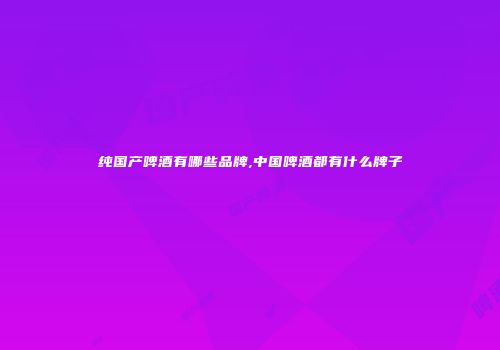 纯国产啤酒有哪些品牌,中国啤酒都有什么牌子