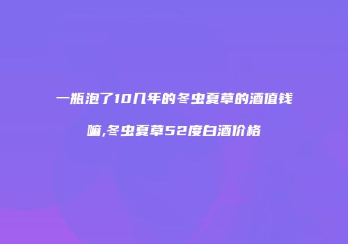 一瓶泡了10几年的冬虫夏草的酒值钱嘛,冬虫夏草52度白酒价格